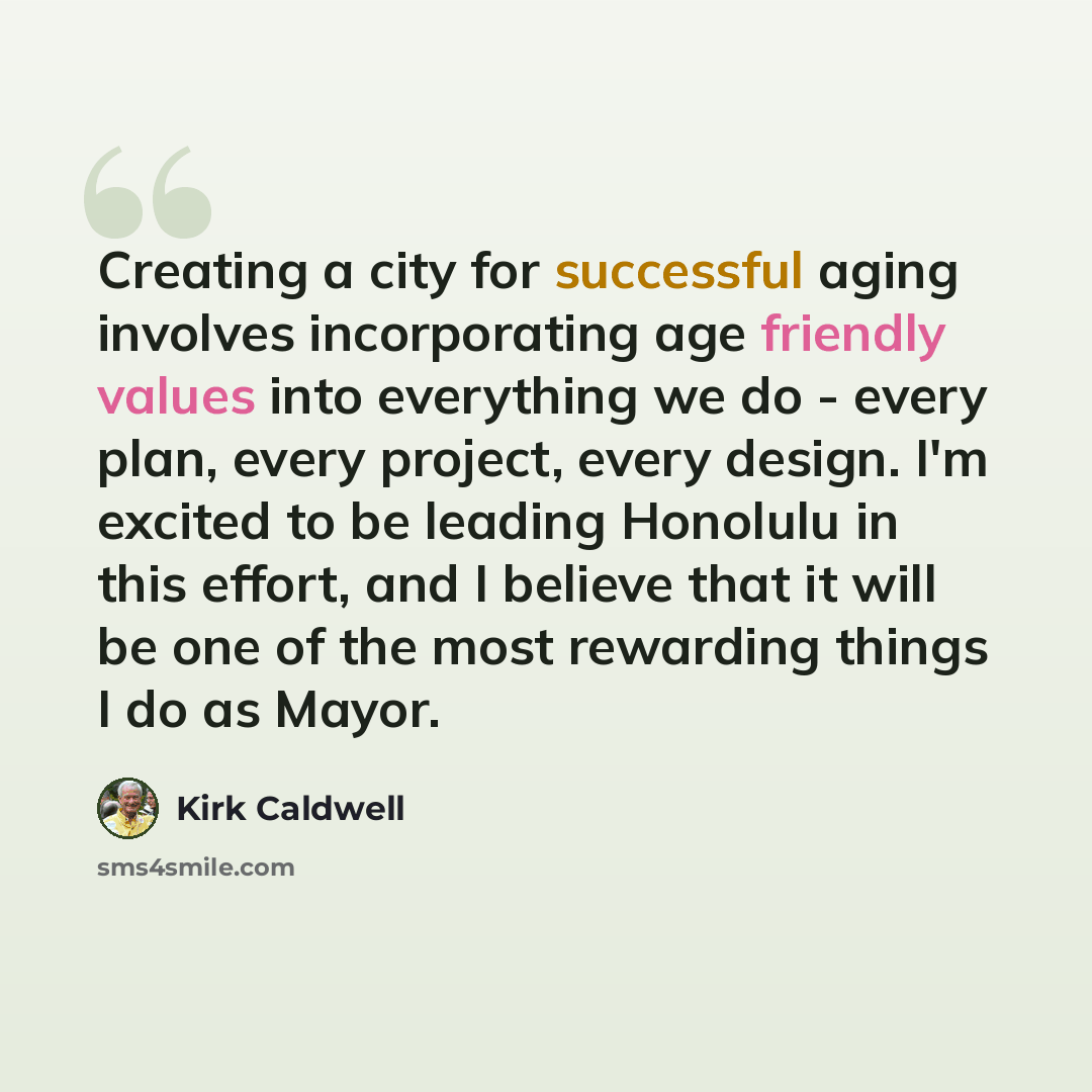 “Creating a city for successful aging involves incorporating age friendly values into everything we do - every plan, every project, every design. I'm excited to be leading Honolulu in this effort, and I believe that it will be one of the most rewarding things I do as Mayor.” quote by Kirk Caldwell