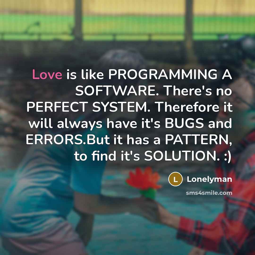 “Love is like PROGRAMMING A SOFTWARE. There's no PERFECT SYSTEM. Therefore it will always have it's BUGS and ERRORS.But it has a PATTERN, to find it's SOLUTION. :)” quote by Lonelyman