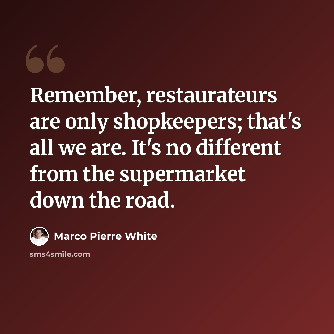 “Remember, restaurateurs are only shopkeepers; that's all we are. It's no different from the supermarket down the road.” quote by Marco Pierre White