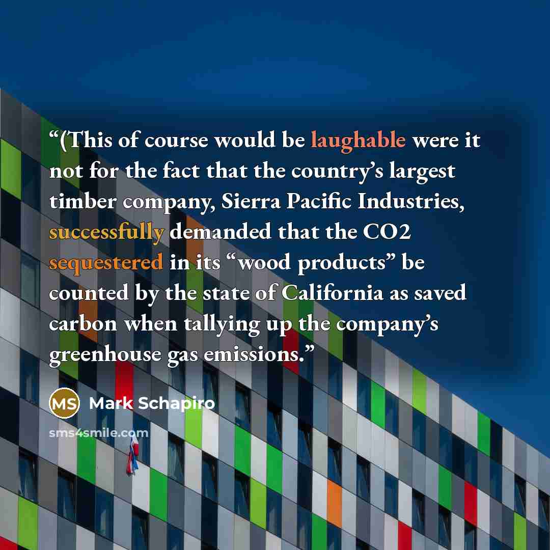 “(This of course would be laughable were it not for the fact that the country’s largest timber company, Sierra Pacific Industries, successfully demanded that the CO2 sequestered in its “wood products” be counted by the state of California as saved carbon when tallying up the company’s greenhouse…” quote by Mark Schapiro