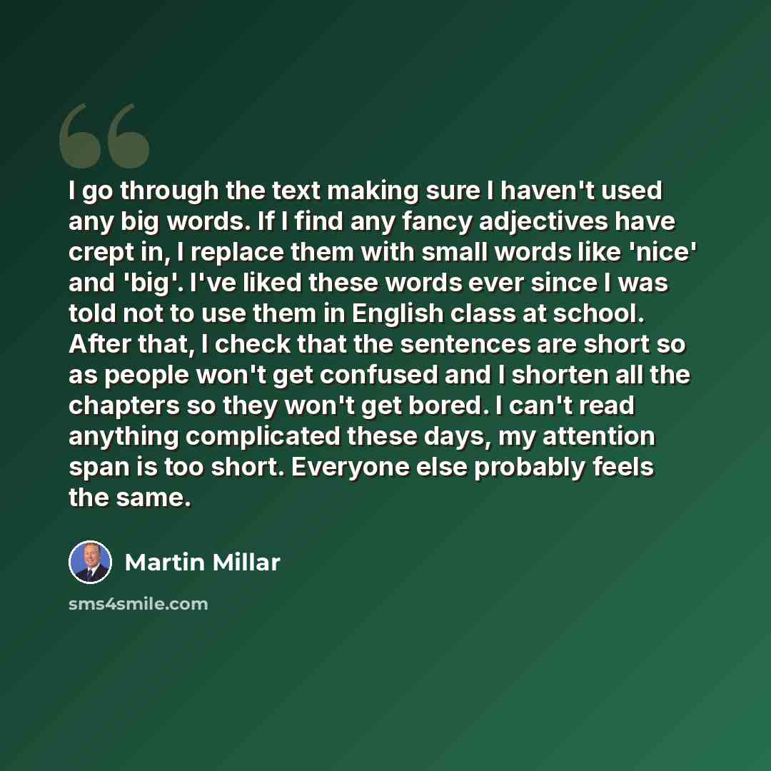 “I go through the text making sure I haven't used any big words. If I find any fancy adjectives have crept in, I replace them with small words like 'nice' and 'big'. I've liked these words ever since I was told not to use them in English class at school. After that, I check that the sentences are…” quote by Martin Millar