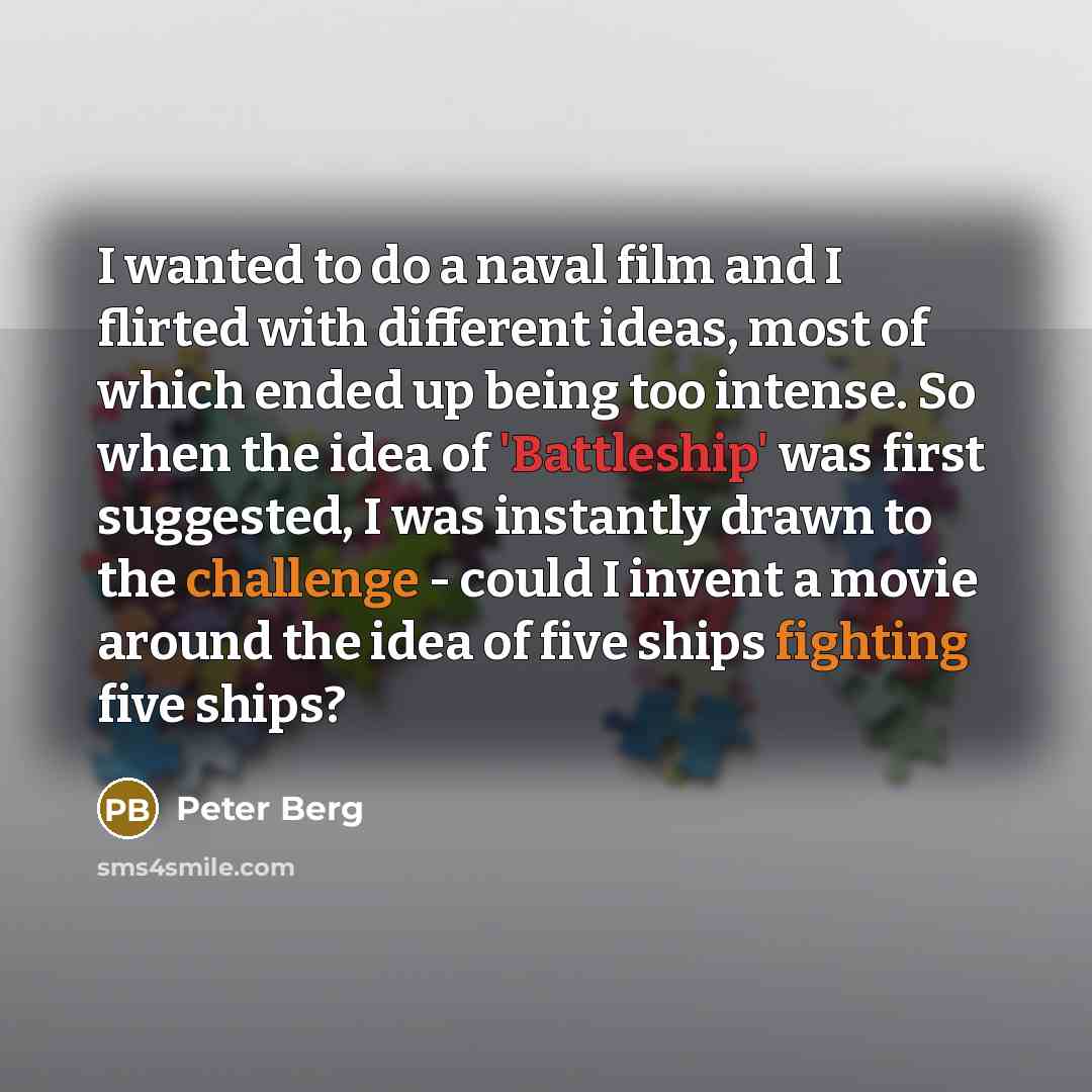“I wanted to do a naval film and I flirted with different ideas, most of which ended up being too intense. So when the idea of 'Battleship' was first suggested, I was instantly drawn to the challenge - could I invent a movie around the idea of five ships fighting five ships?” quote by Peter Berg