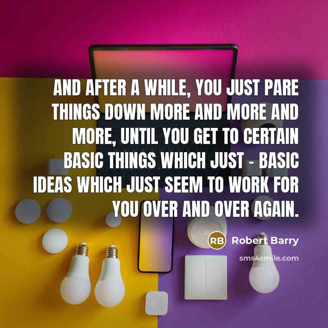“And after a while, you just pare things down more and more and more, until you get to certain basic things which just - basic ideas which just seem to work for you over and over again.” quote by Robert Barry