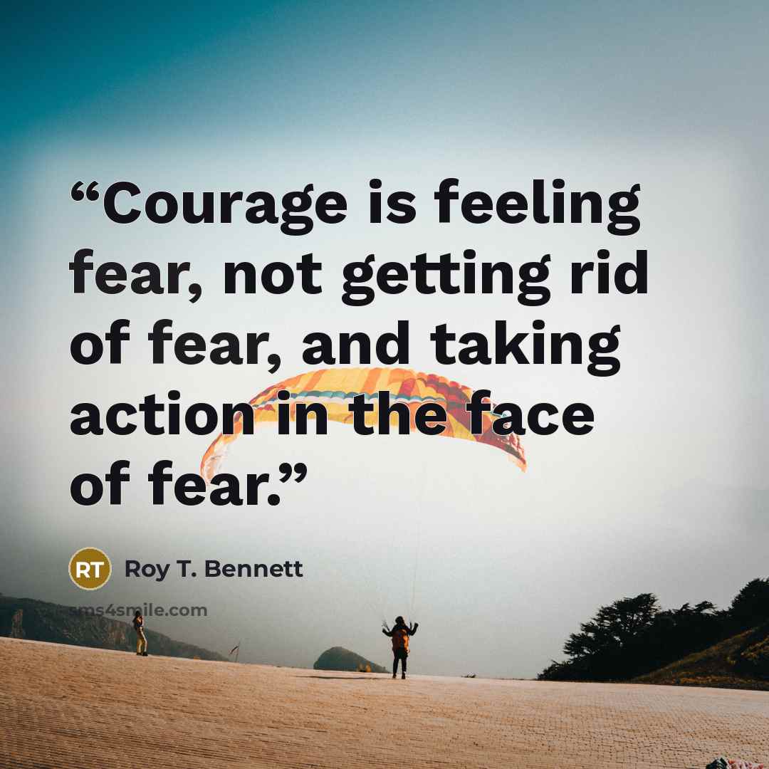 “Courage is feeling fear, not getting rid of fear, and taking action in the face of fear.” quote by Roy T. Bennett