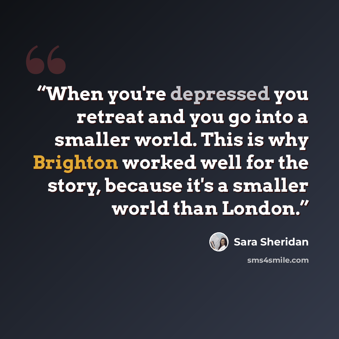 “When you're depressed you retreat and you go into a smaller world. This is why Brighton worked well for the story, because it's a smaller world than London.” quote by Sara Sheridan
