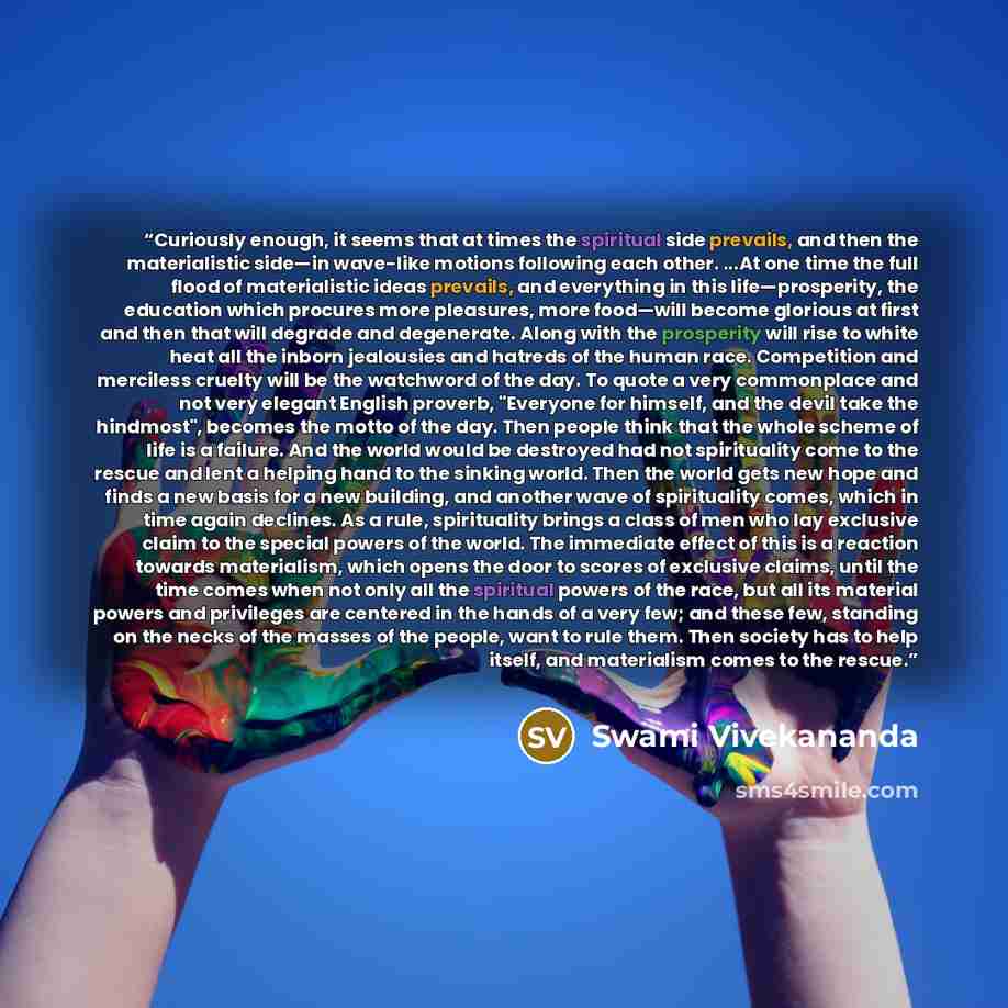 “Curiously enough, it seems that at times the spiritual side prevails, and then the materialistic side—in wave-like motions following each other. ...At one time the full flood of materialistic ideas prevails, and everything in this life—prosperity, the education which procures more pleasures, more…” quote by Swami Vivekananda