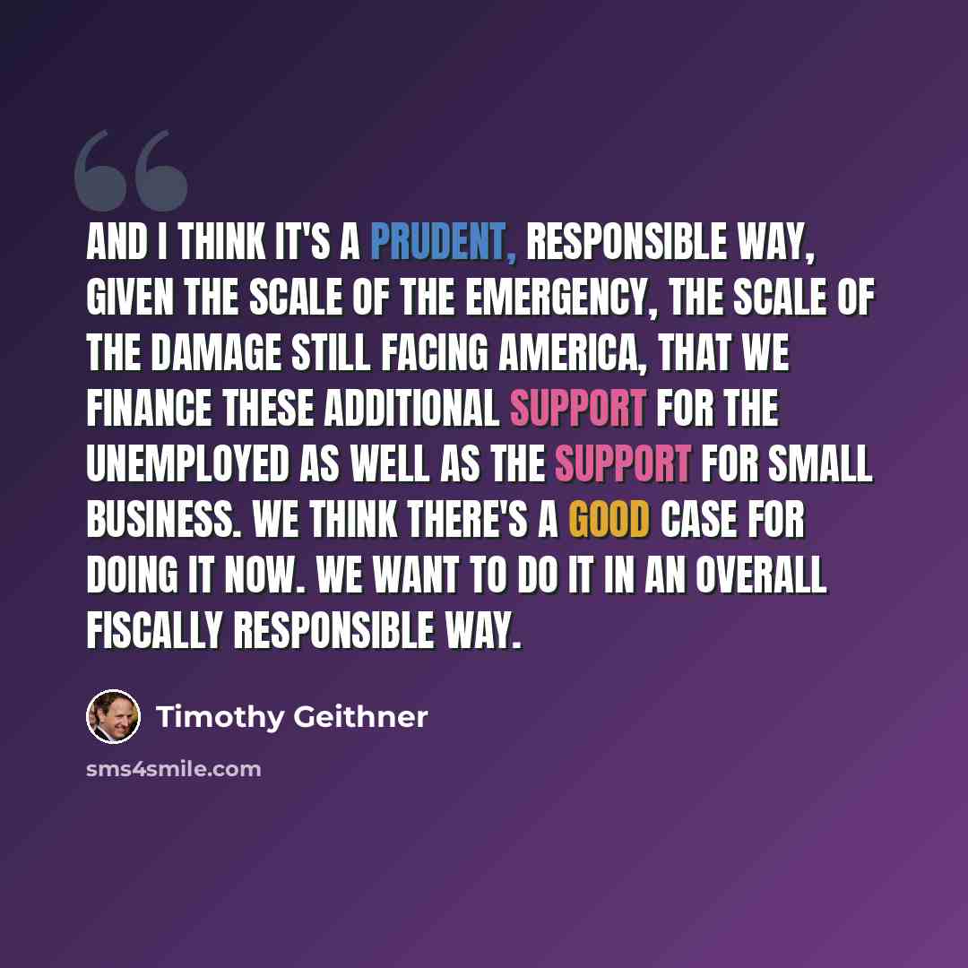 “And I think it's a prudent, responsible way, given the scale of the emergency, the scale of the damage still facing America, that we finance these additional support for the unemployed as well as the support for small business. We think there's a good case for doing it now. We want to do it in an…” quote by Timothy Geithner
