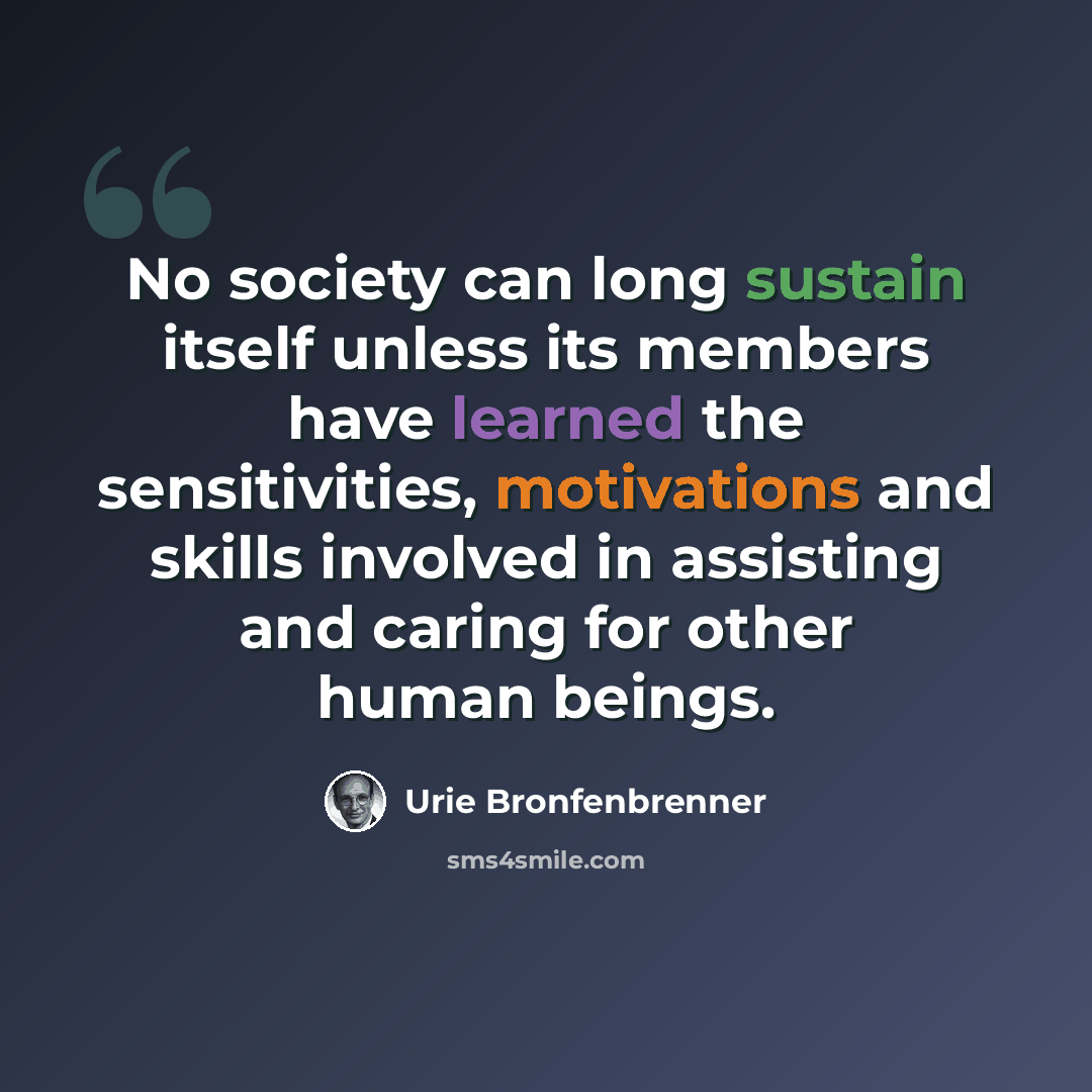 “No society can long sustain itself unless its members have learned the sensitivities, motivations and skills involved in assisting and caring for other human beings.” quote by Urie Bronfenbrenner