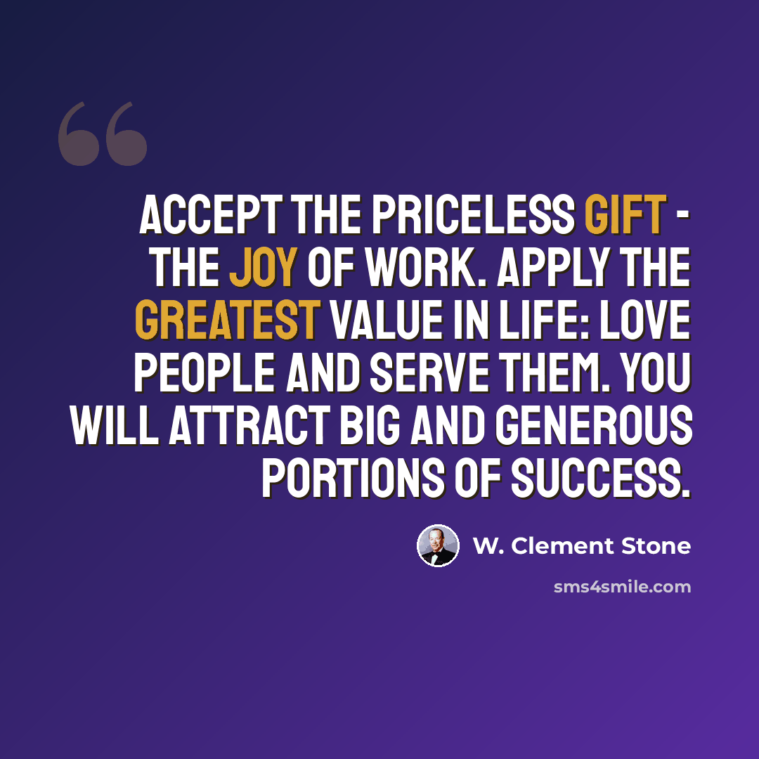 “Accept the priceless gift - the joy of work. Apply the greatest value in life: love people and serve them. You will attract big and generous portions of success.” quote by W. Clement Stone