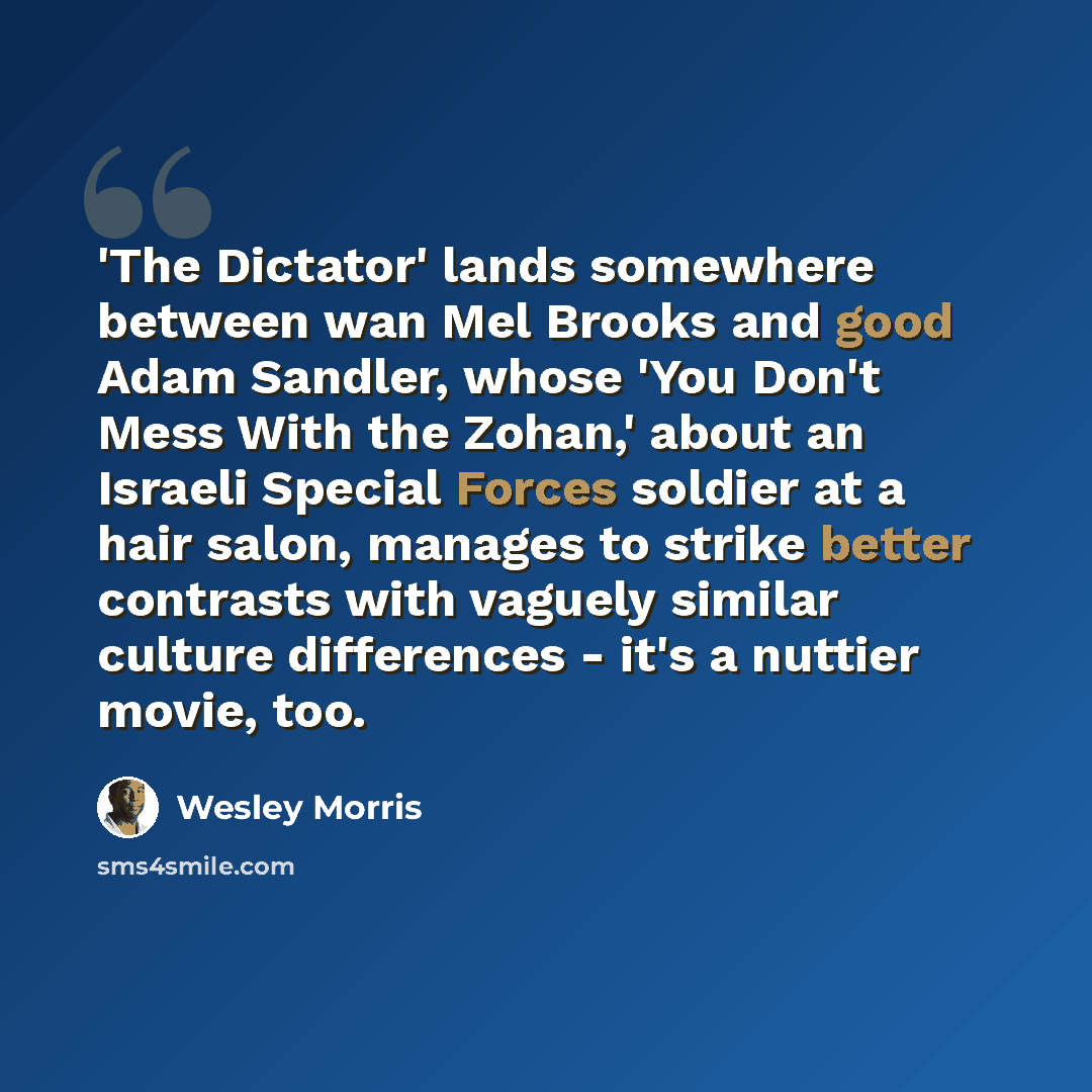 “'The Dictator' lands somewhere between wan Mel Brooks and good Adam Sandler, whose 'You Don't Mess With the Zohan,' about an Israeli Special Forces soldier at a hair salon, manages to strike better contrasts with vaguely similar culture differences - it's a nuttier movie, too.” quote by Wesley Morris