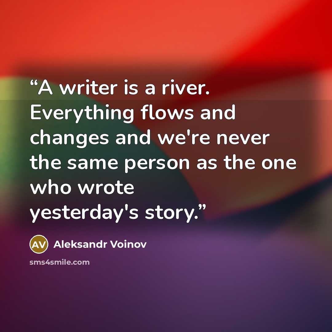 “A writer is a river. Everything flows and changes and we're never the same person as the one who wrote yesterday's story.” quote by Aleksandr Voinov