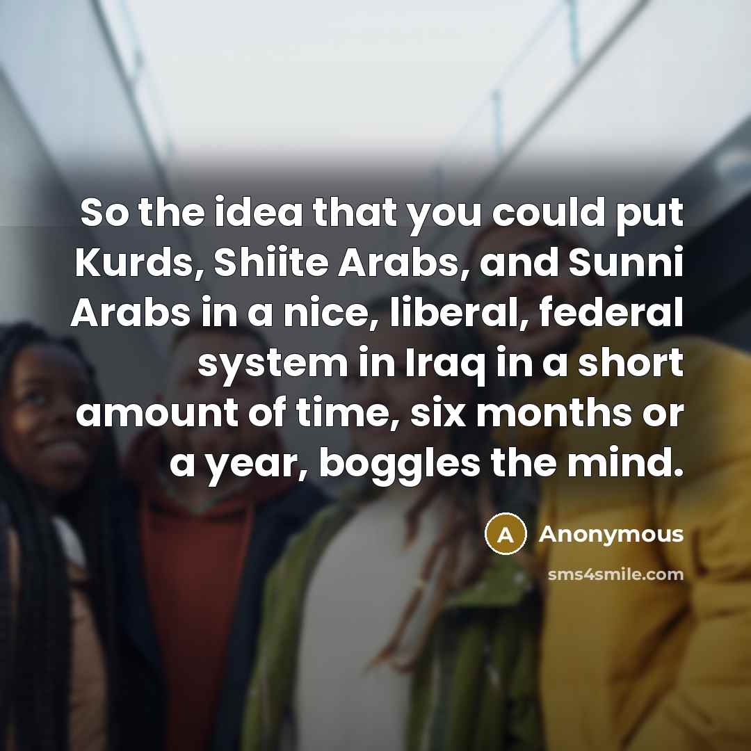“So the idea that you could put Kurds, Shiite Arabs, and Sunni Arabs in a nice, liberal, federal system in Iraq in a short amount of time, six months or a year, boggles the mind.” quote by Anonymous