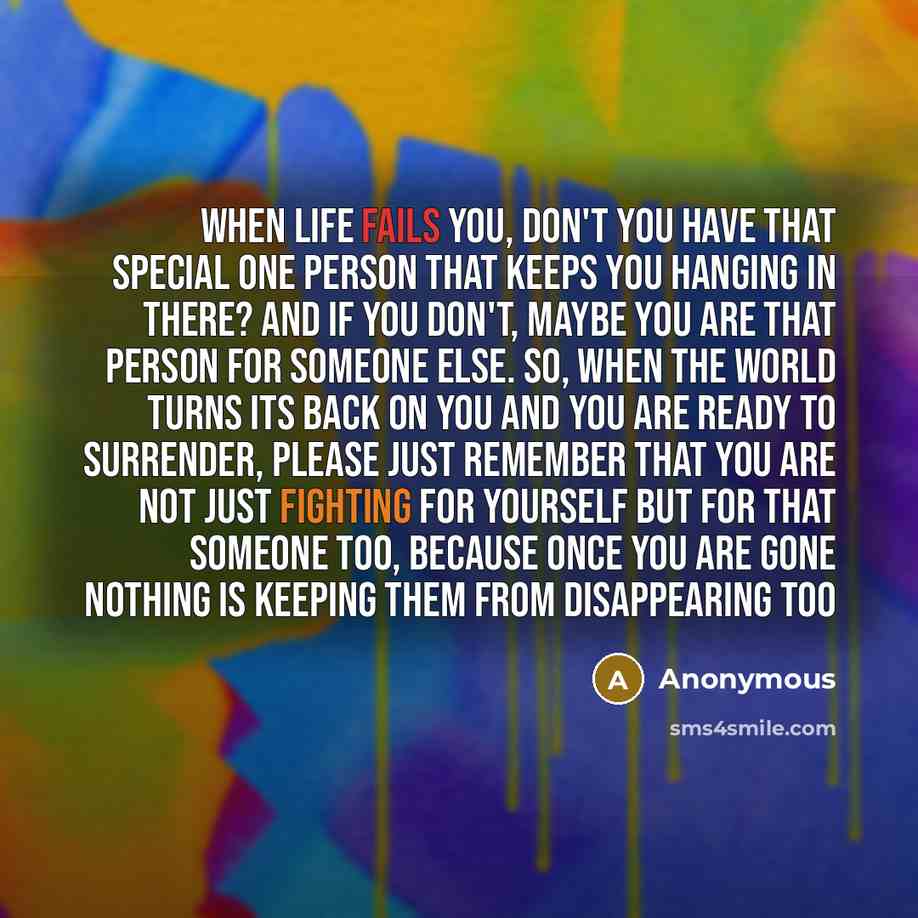 “When life fails you, don't you have that special one person that keeps you hanging in there? And if you don't, maybe you are that person for someone else. So, when the world turns its back on you and you are ready to surrender, please just remember that you are not just fighting for yourself but…” quote by Anonymous