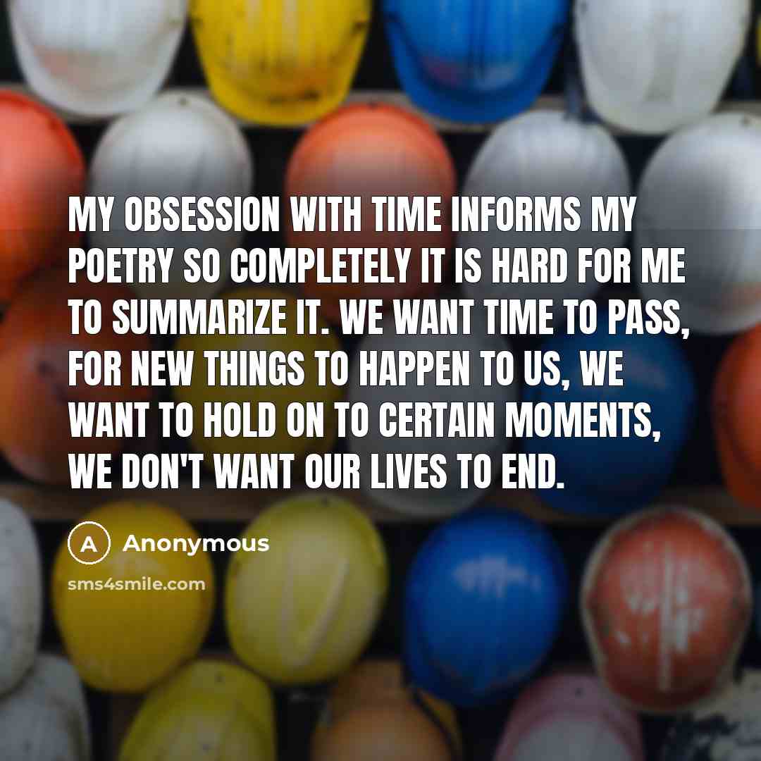 “My obsession with time informs my poetry so completely it is hard for me to summarize it. We want time to pass, for new things to happen to us, we want to hold on to certain moments, we don't want our lives to end.” quote by Anonymous