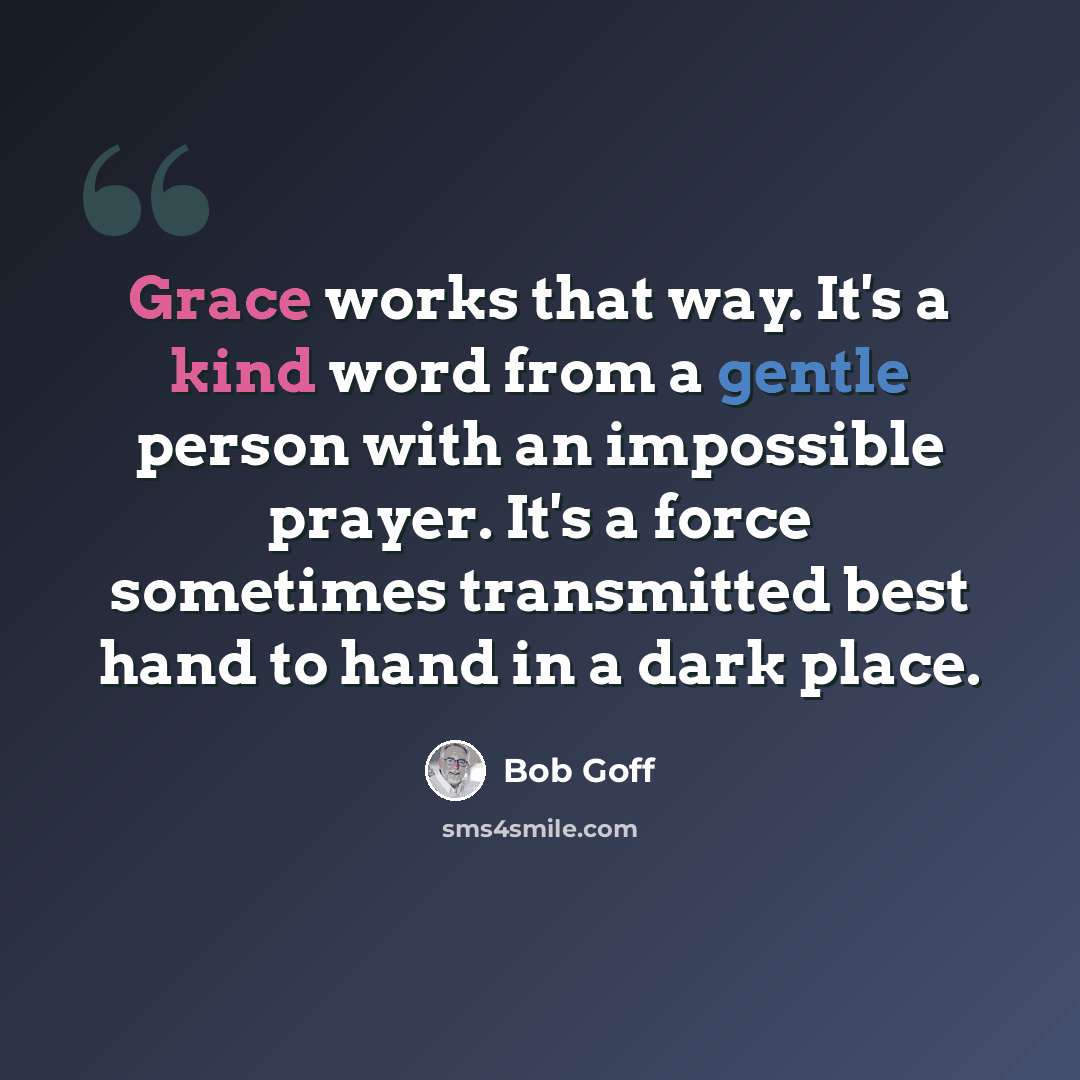 “Grace works that way. It's a kind word from a gentle person with an impossible prayer. It's a force sometimes transmitted best hand to hand in a dark place.” quote by Bob Goff