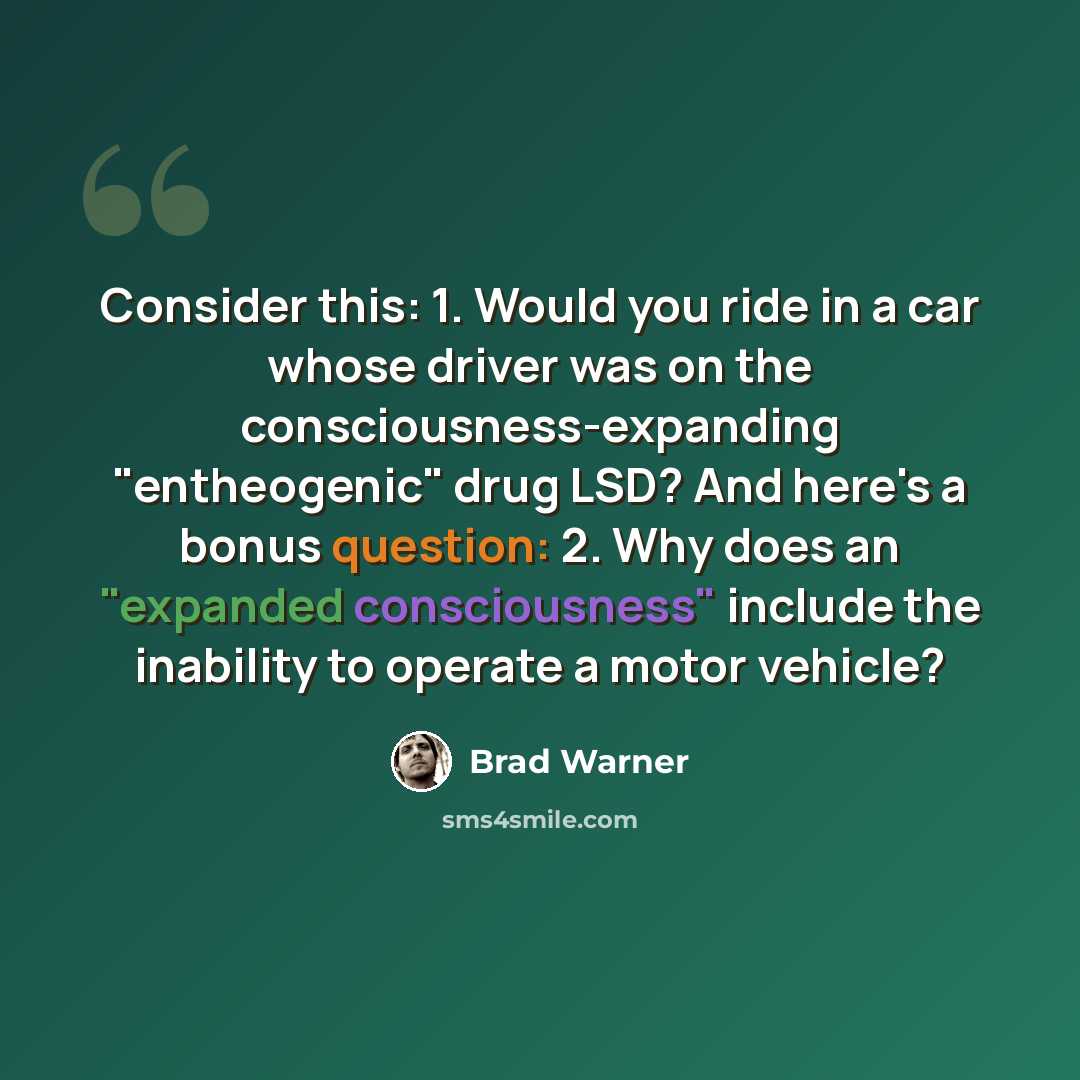 “Consider this: 1. Would you ride in a car whose driver was on the consciousness-expanding "entheogenic" drug LSD? And here's a bonus question: 2. Why does an "expanded consciousness" include the inability to operate a motor vehicle?” quote by Brad Warner