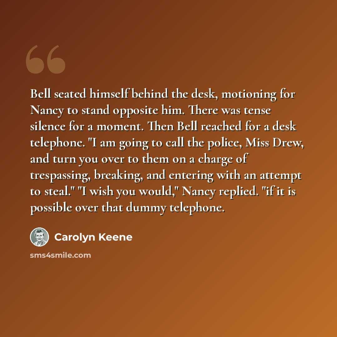 “Bell seated himself behind the desk, motioning for Nancy to stand opposite him. There was tense silence for a moment. Then Bell reached for a desk telephone. "I am going to call the police, Miss Drew, and turn you over to them on a charge of trespassing, breaking, and entering with an attempt to…” quote by Carolyn Keene