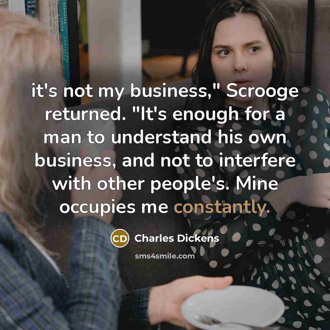 “it's not my business," Scrooge returned. "It's enough for a man to understand his own business, and not to interfere with other people's. Mine occupies me constantly.” quote by Charles Dickens
