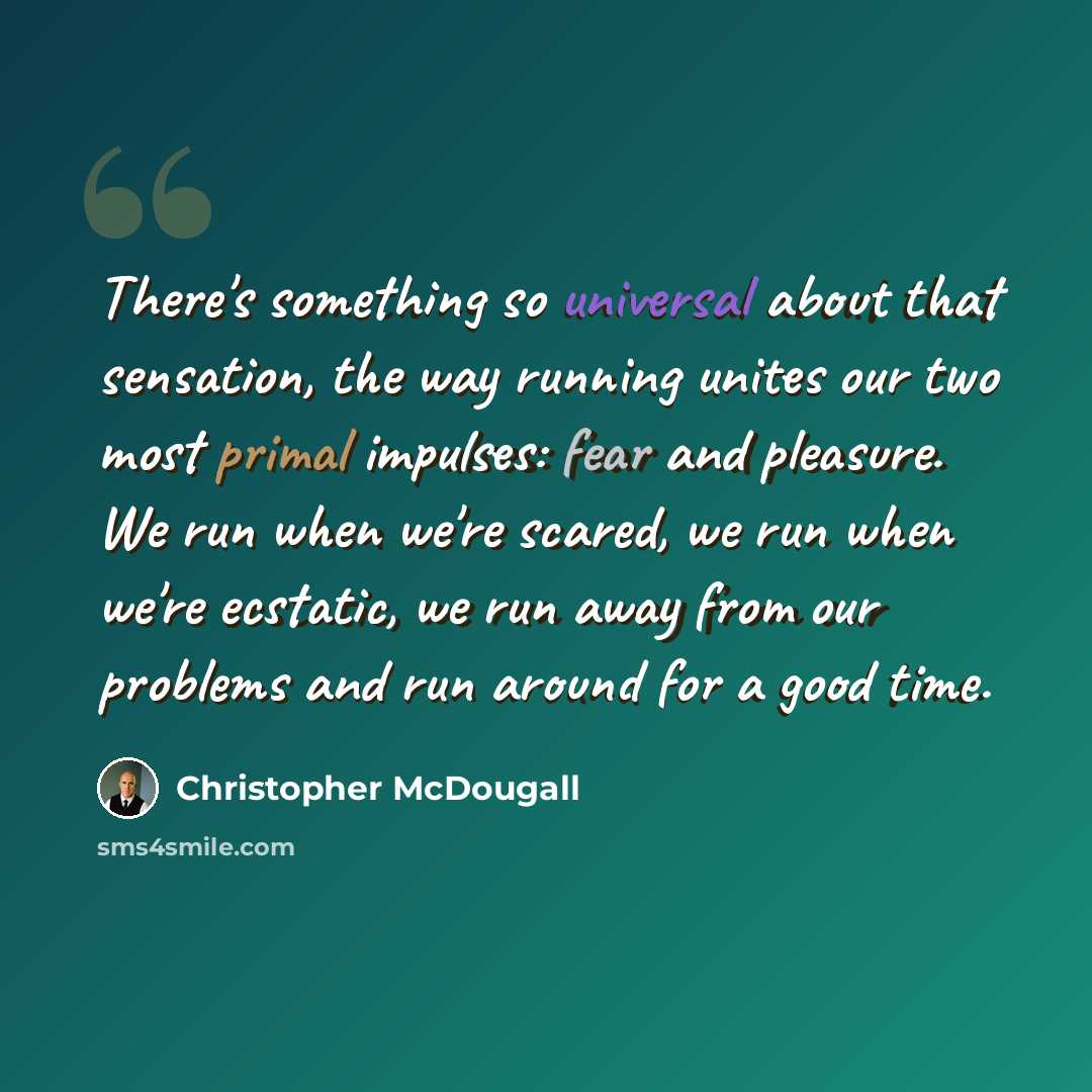“There's something so universal about that sensation, the way running unites our two most primal impulses: fear and pleasure. We run when we're scared, we run when we're ecstatic, we run away from our problems and run around for a good time.” quote by Christopher McDougall
