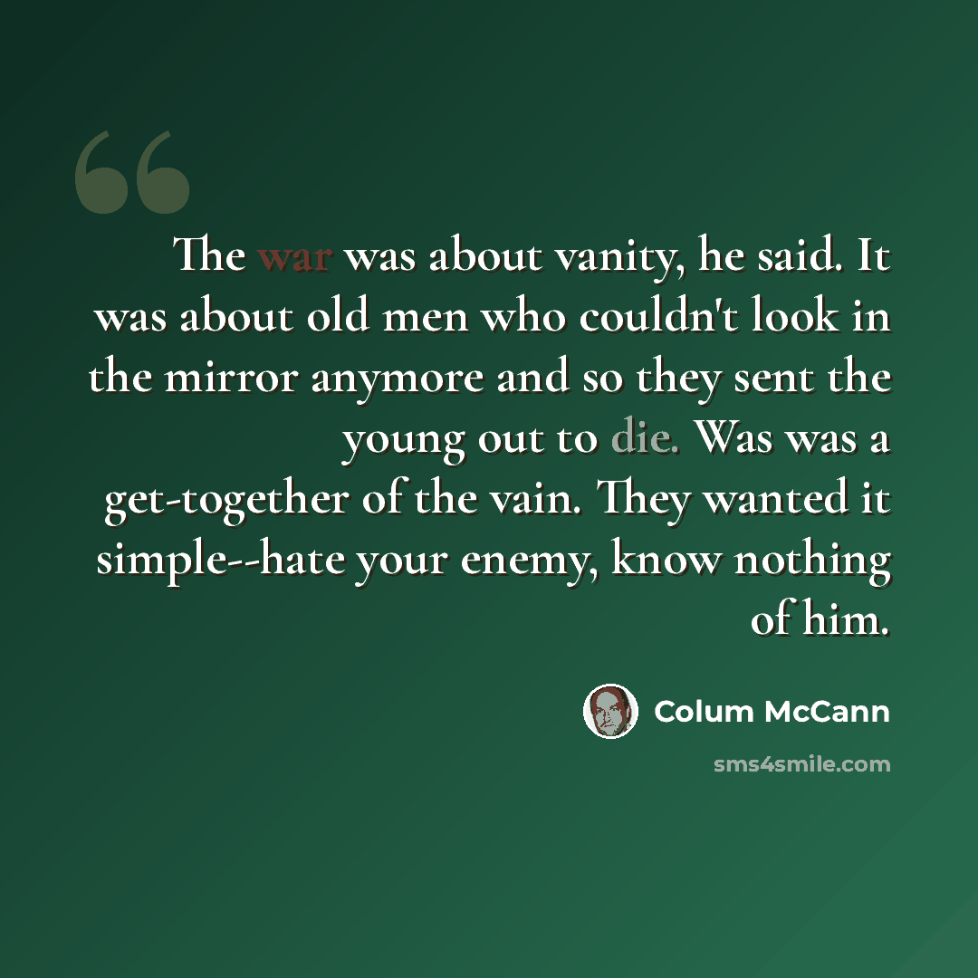 “The war was about vanity, he said. It was about old men who couldn't look in the mirror anymore and so they sent the young out to die. Was was a get-together of the vain. They wanted it simple--hate your enemy, know nothing of him.” quote by Colum McCann