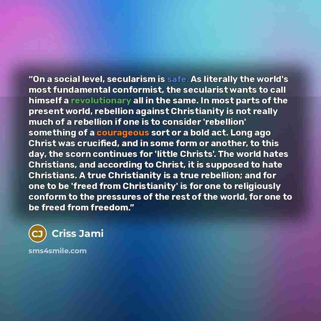 “On a social level, secularism is safe. As literally the world's most fundamental conformist, the secularist wants to call himself a revolutionary all in the same. In most parts of the present world, rebellion against Christianity is not really much of a rebellion if one is to consider 'rebellion'…” quote by Criss Jami