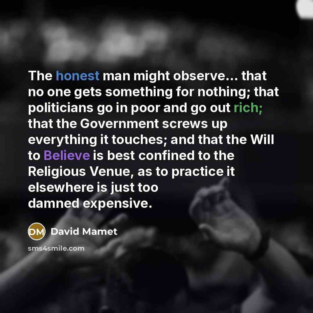 “The honest man might observe... that no one gets something for nothing; that politicians go in poor and go out rich; that the Government screws up everything it touches; and that the Will to Believe is best confined to the Religious Venue, as to practice it elsewhere is just too damned expensive.” quote by David Mamet