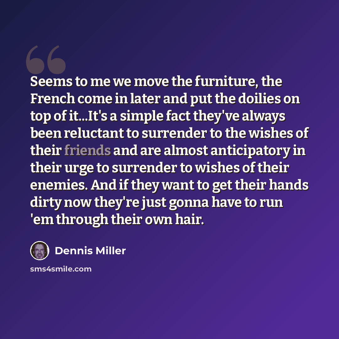 “Seems to me we move the furniture, the French come in later and put the doilies on top of it...It's a simple fact they've always been reluctant to surrender to the wishes of their friends and are almost anticipatory in their urge to surrender to wishes of their enemies. And if they want to get…” quote by Dennis Miller