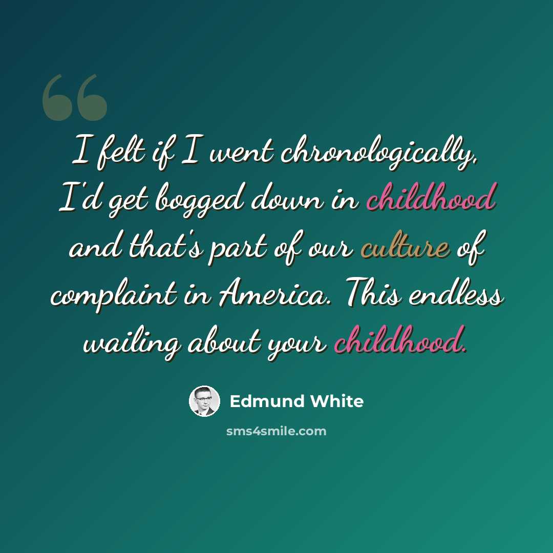 “I felt if I went chronologically, I'd get bogged down in childhood and that's part of our culture of complaint in America. This endless wailing about your childhood.” quote by Edmund White