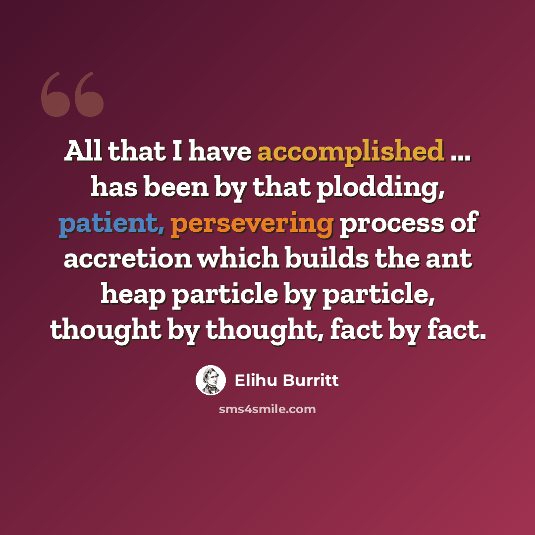 “All that I have accomplished ... has been by that plodding, patient, persevering process of accretion which builds the ant heap particle by particle, thought by thought, fact by fact.” quote by Elihu Burritt