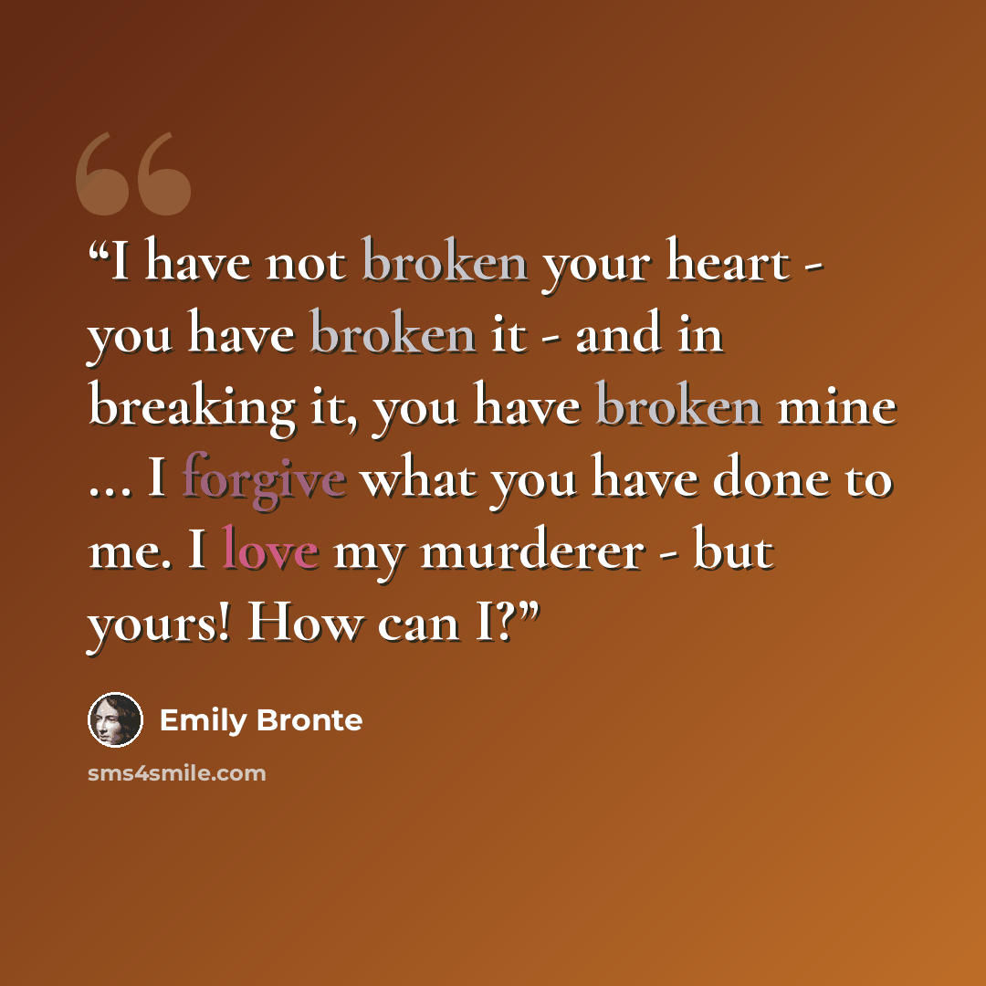 “I have not broken your heart - you have broken it - and in breaking it, you have broken mine ... I forgive what you have done to me. I love my murderer - but yours! How can I?” quote by Emily Brontë