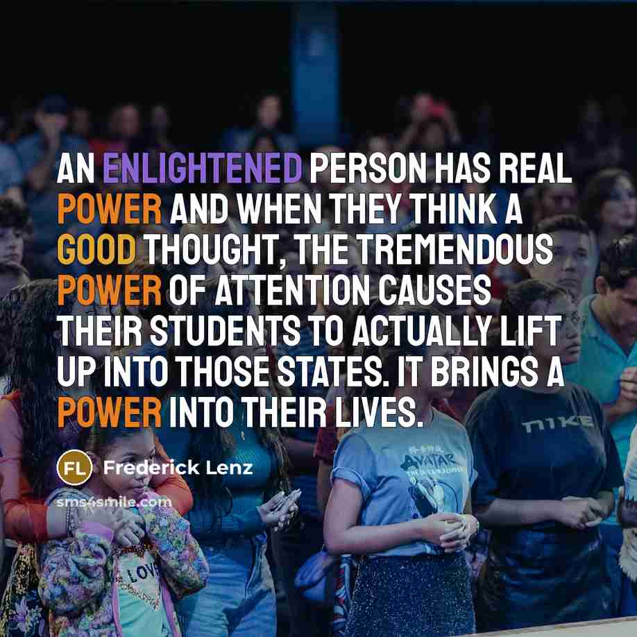 “An enlightened person has real power and when they think a good thought, the tremendous power of attention causes their students to actually lift up into those states. It brings a power into their lives.” quote by Frederick Lenz