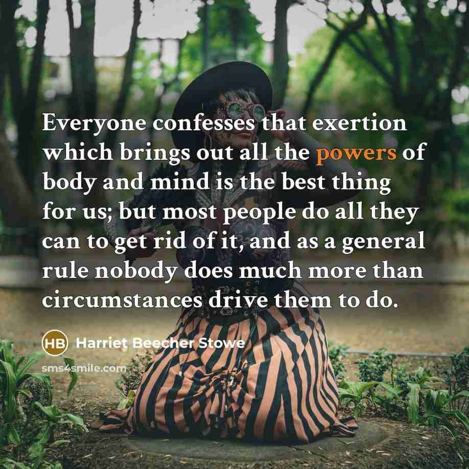 “Everyone confesses that exertion which brings out all the powers of body and mind is the best thing for us; but most people do all they can to get rid of it, and as a general rule nobody does much more than circumstances drive them to do.” quote by Harriet Beecher Stowe