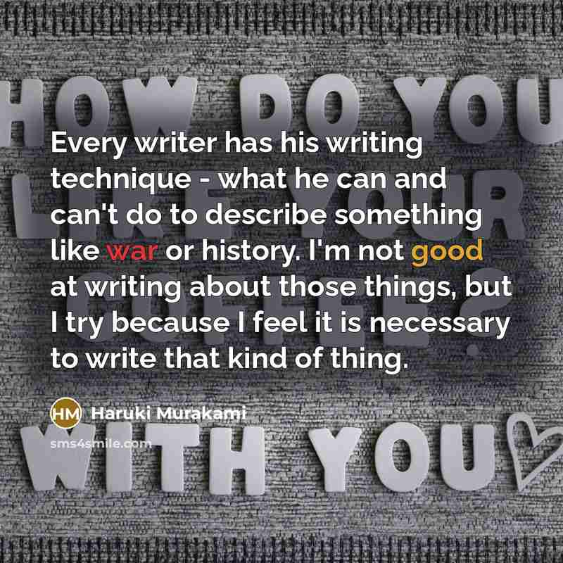 “Every writer has his writing technique - what he can and can't do to describe something like war or history. I'm not good at writing about those things, but I try because I feel it is necessary to write that kind of thing.” quote by Haruki Murakami