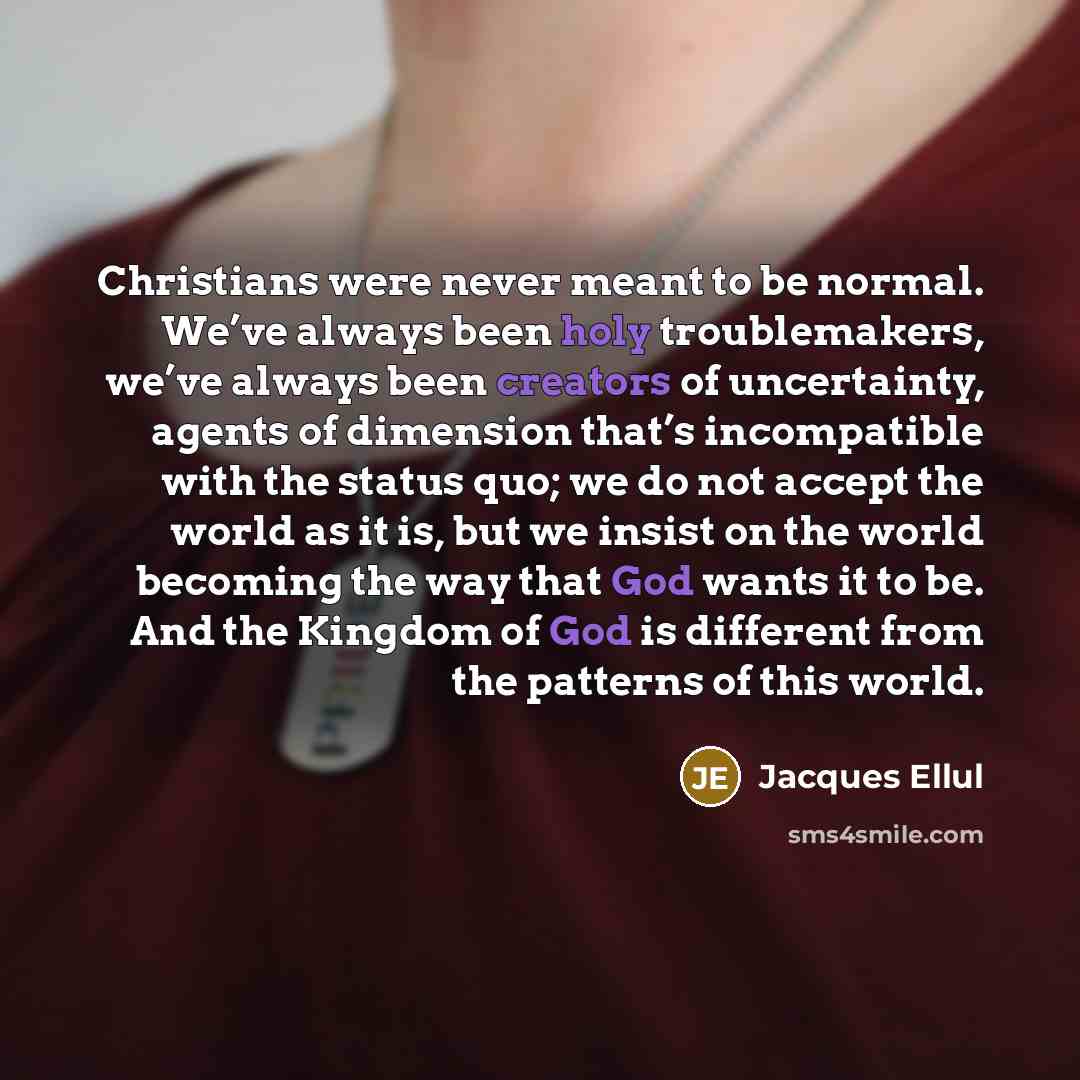 “Christians were never meant to be normal. We’ve always been holy troublemakers, we’ve always been creators of uncertainty, agents of dimension that’s incompatible with the status quo; we do not accept the world as it is, but we insist on the world becoming the way that God wants it to be. And the…” quote by Jacques Ellul