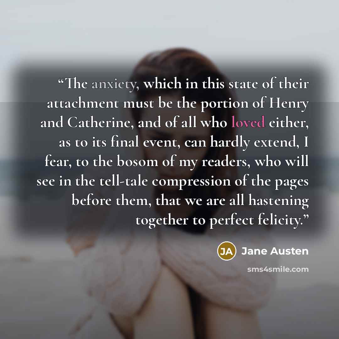 “The anxiety, which in this state of their attachment must be the portion of Henry and Catherine, and of all who loved either, as to its final event, can hardly extend, I fear, to the bosom of my readers, who will see in the tell-tale compression of the pages before them, that we are all hastening…” quote by Jane Austen