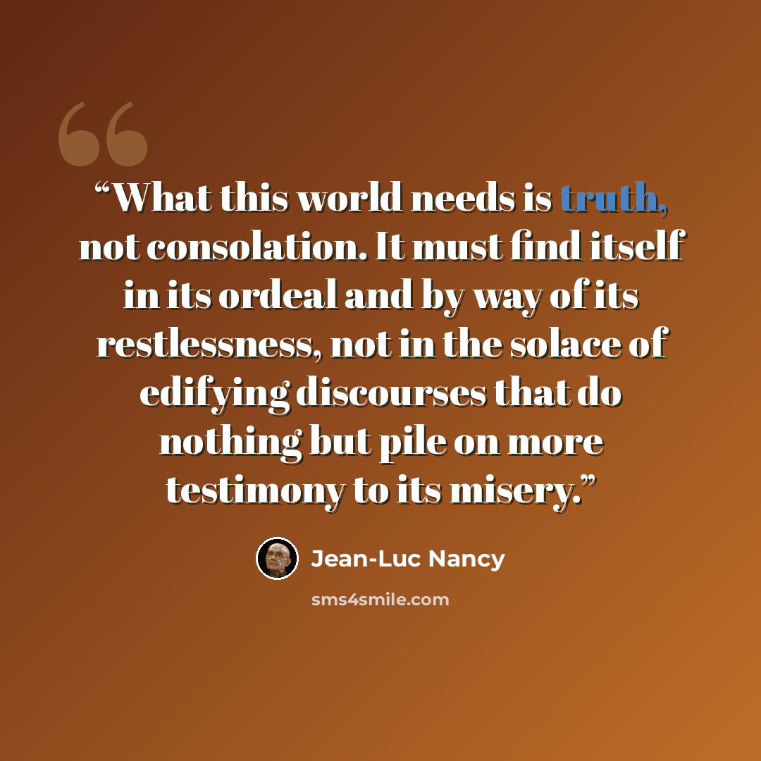 “What this world needs is truth, not consolation. It must find itself in its ordeal and by way of its restlessness, not in the solace of edifying discourses that do nothing but pile on more testimony to its misery.” quote by Jean-Luc Nancy