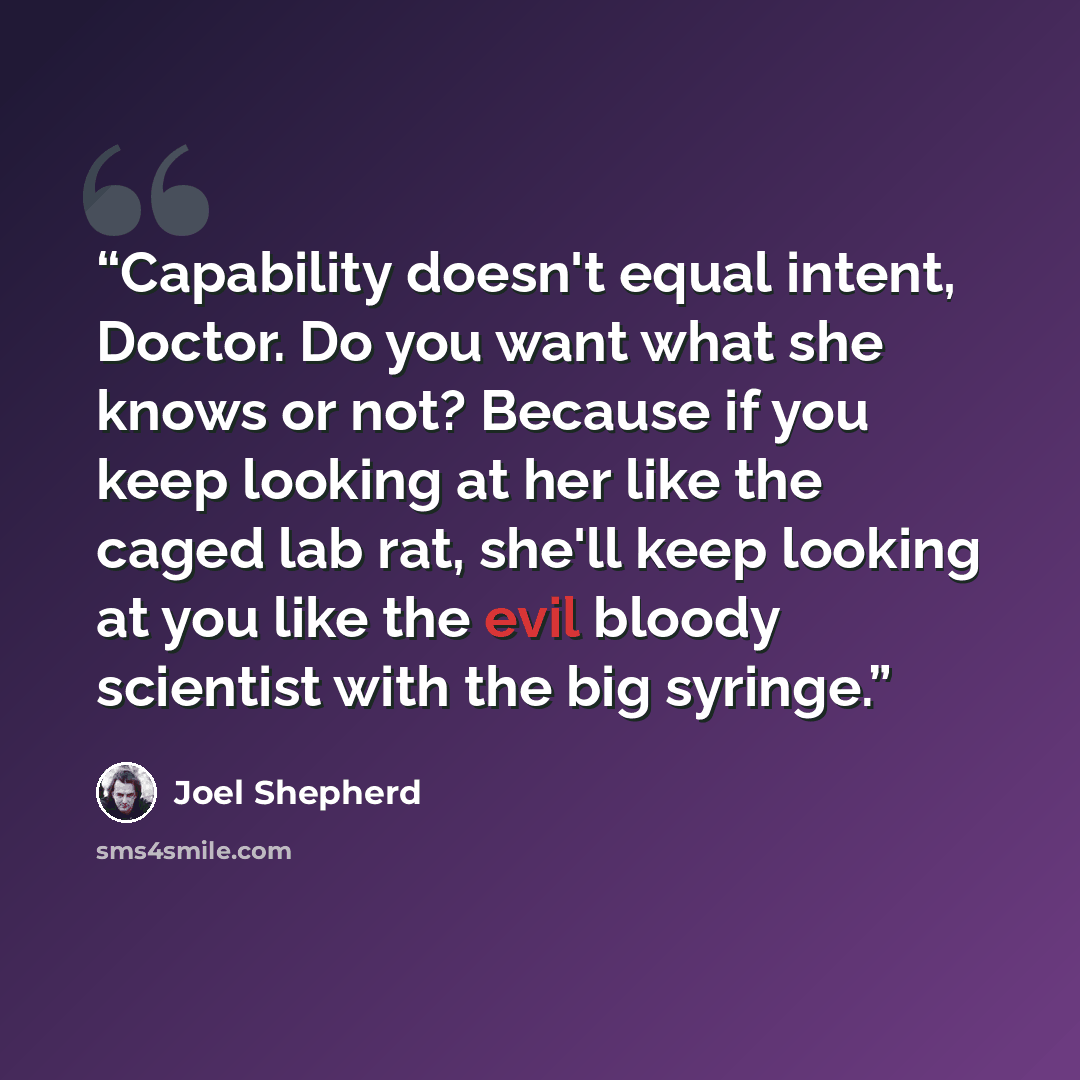 “Capability doesn't equal intent, Doctor. Do you want what she knows or not? Because if you keep looking at her like the caged lab rat, she'll keep looking at you like the evil bloody scientist with the big syringe.” quote by Joel Shepherd