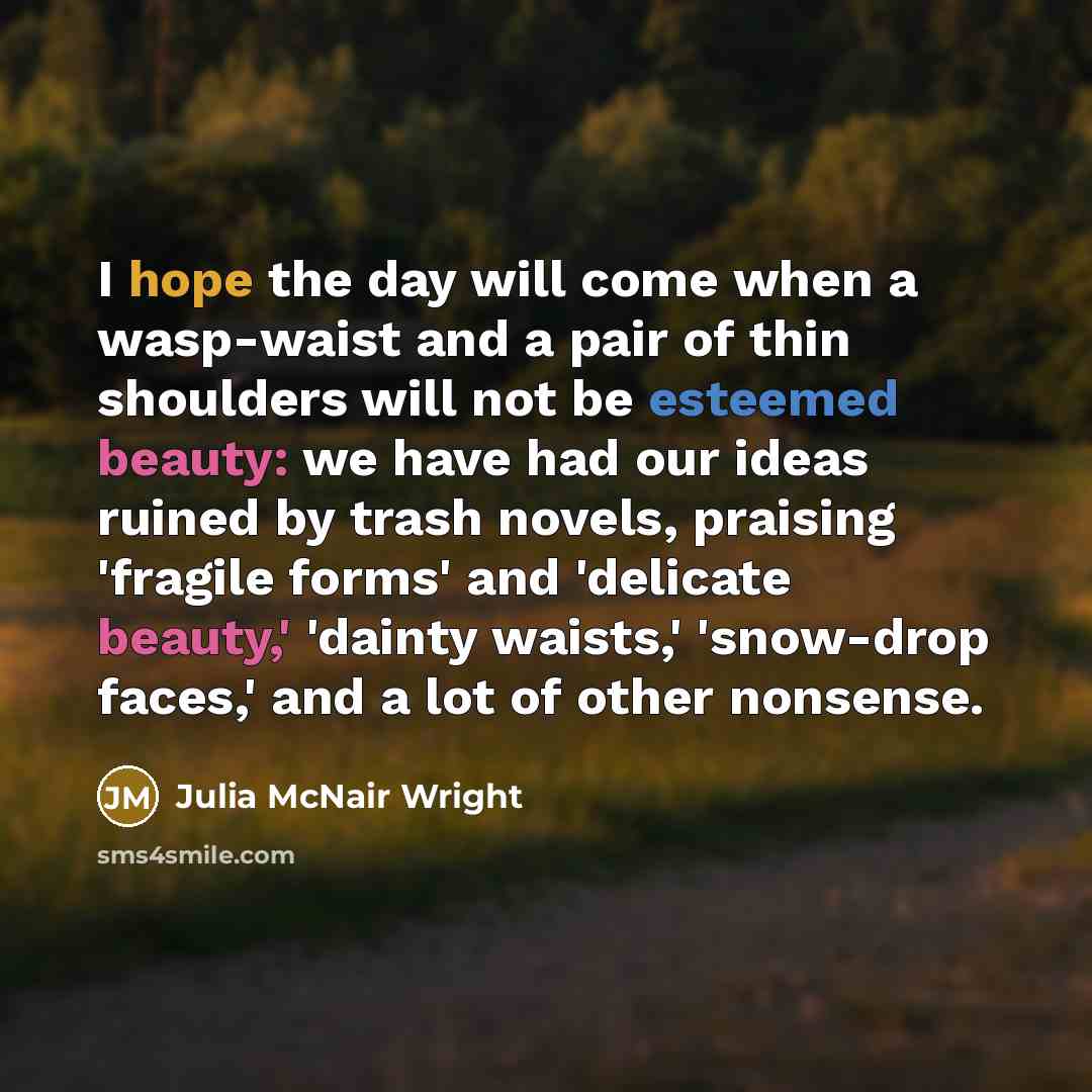 “I hope the day will come when a wasp-waist and a pair of thin shoulders will not be esteemed beauty: we have had our ideas ruined by trash novels, praising 'fragile forms' and 'delicate beauty,' 'dainty waists,' 'snow-drop faces,' and a lot of other nonsense.” quote by Julia McNair Wright