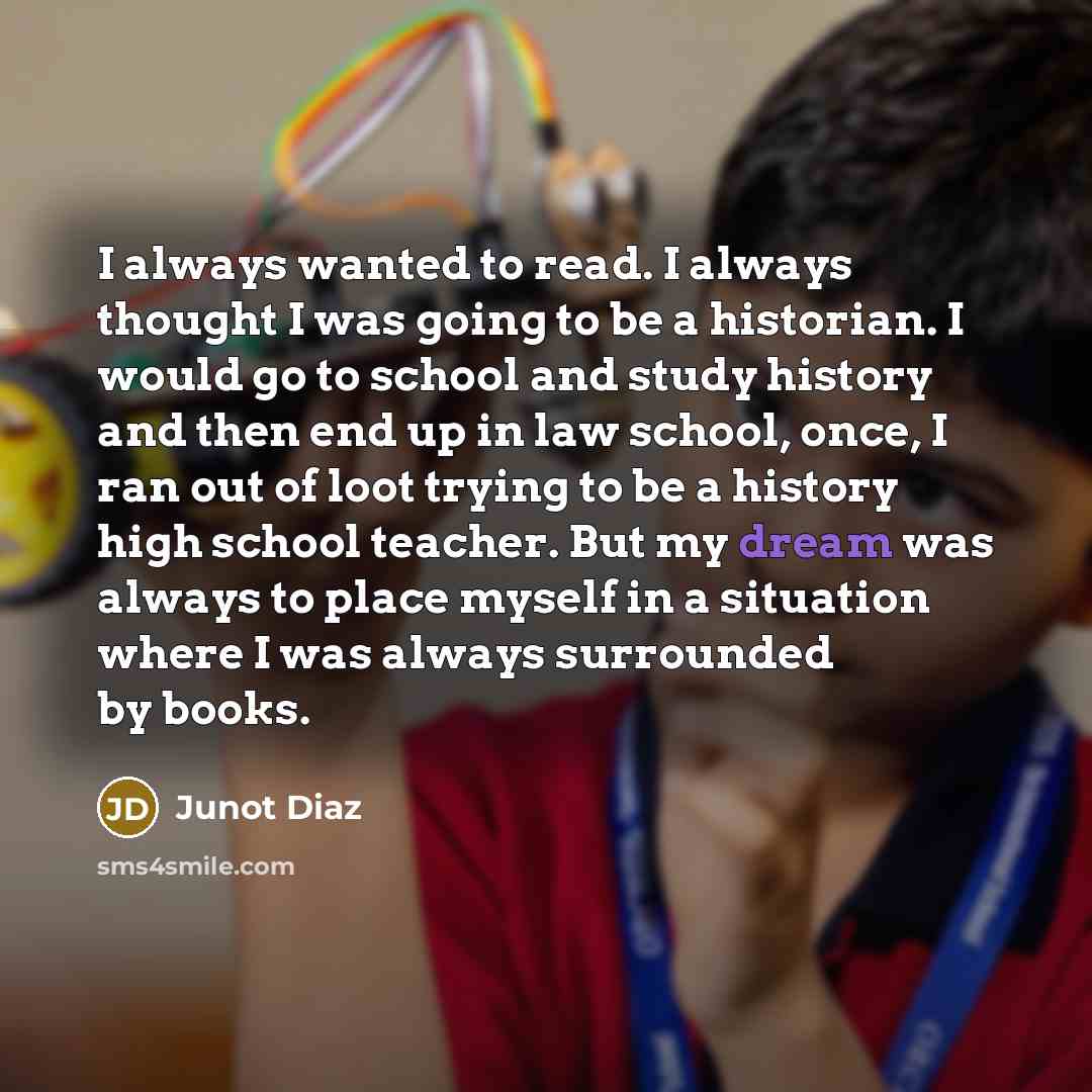 “I always wanted to read. I always thought I was going to be a historian. I would go to school and study history and then end up in law school, once, I ran out of loot trying to be a history high school teacher. But my dream was always to place myself in a situation where I was always surrounded by…” quote by Junot Diaz