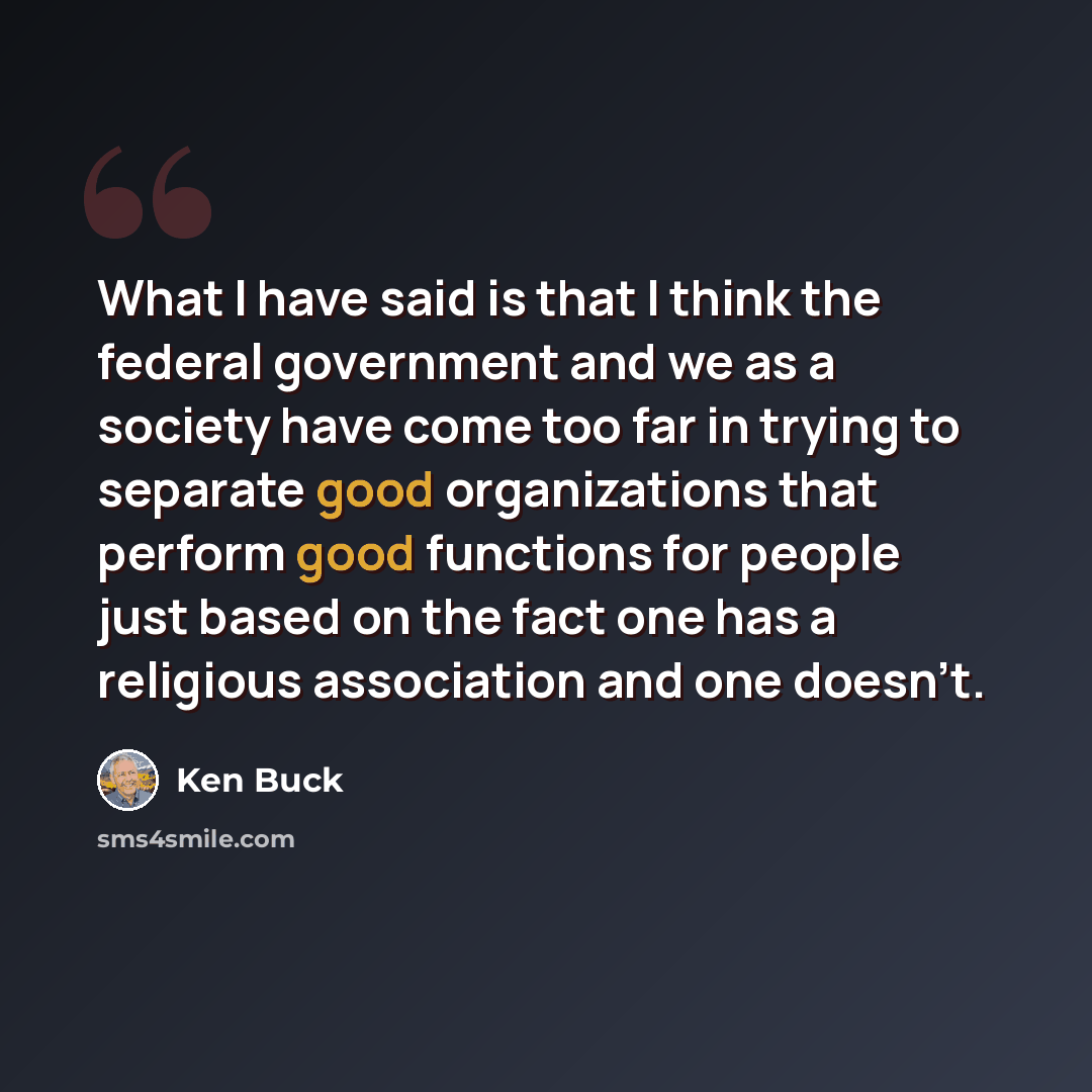 “What I have said is that I think the federal government and we as a society have come too far in trying to separate good organizations that perform good functions for people just based on the fact one has a religious association and one doesn't.” quote by Ken Buck