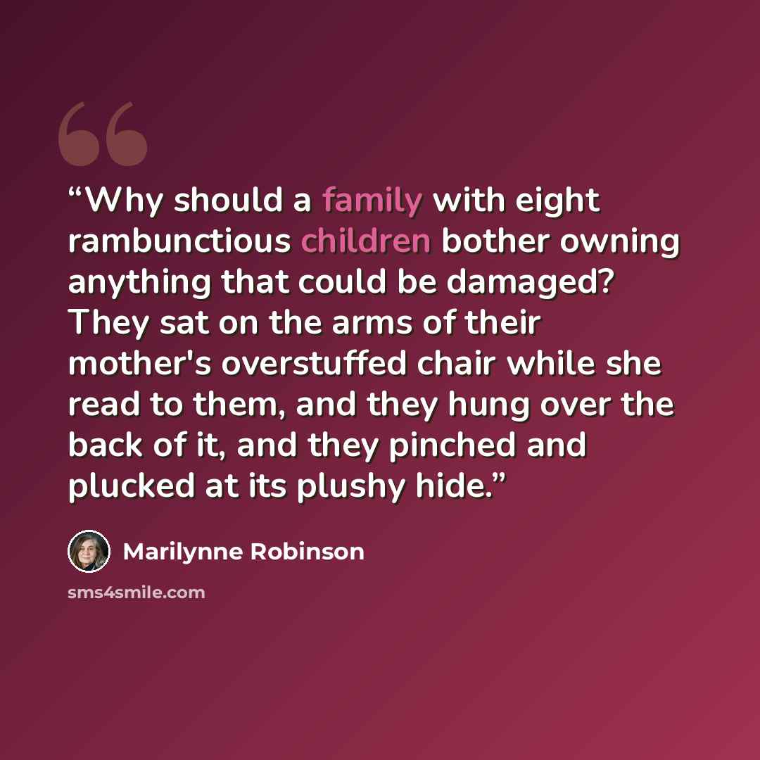 “Why should a family with eight rambunctious children bother owning anything that could be damaged? They sat on the arms of their mother's overstuffed chair while she read to them, and they hung over the back of it, and they pinched and plucked at its plushy hide.” quote by Marilynne Robinson