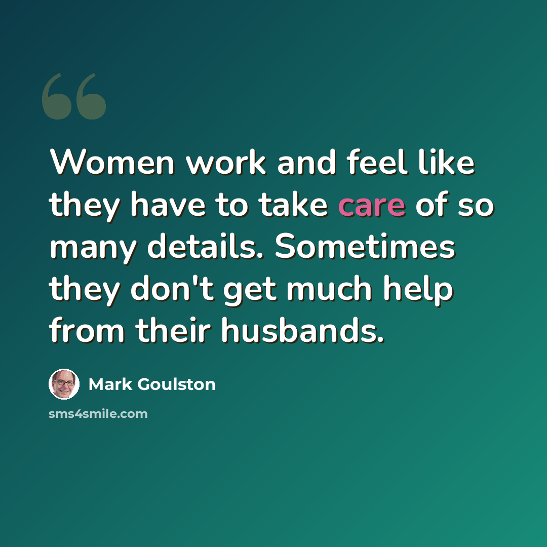 “Women work and feel like they have to take care of so many details. Sometimes they don't get much help from their husbands.” quote by Mark Goulston