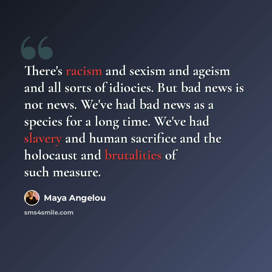 “There's racism and sexism and ageism and all sorts of idiocies. But bad news is not news. We've had bad news as a species for a long time. We've had slavery and human sacrifice and the holocaust and brutalities of such measure.” quote by Maya Angelou