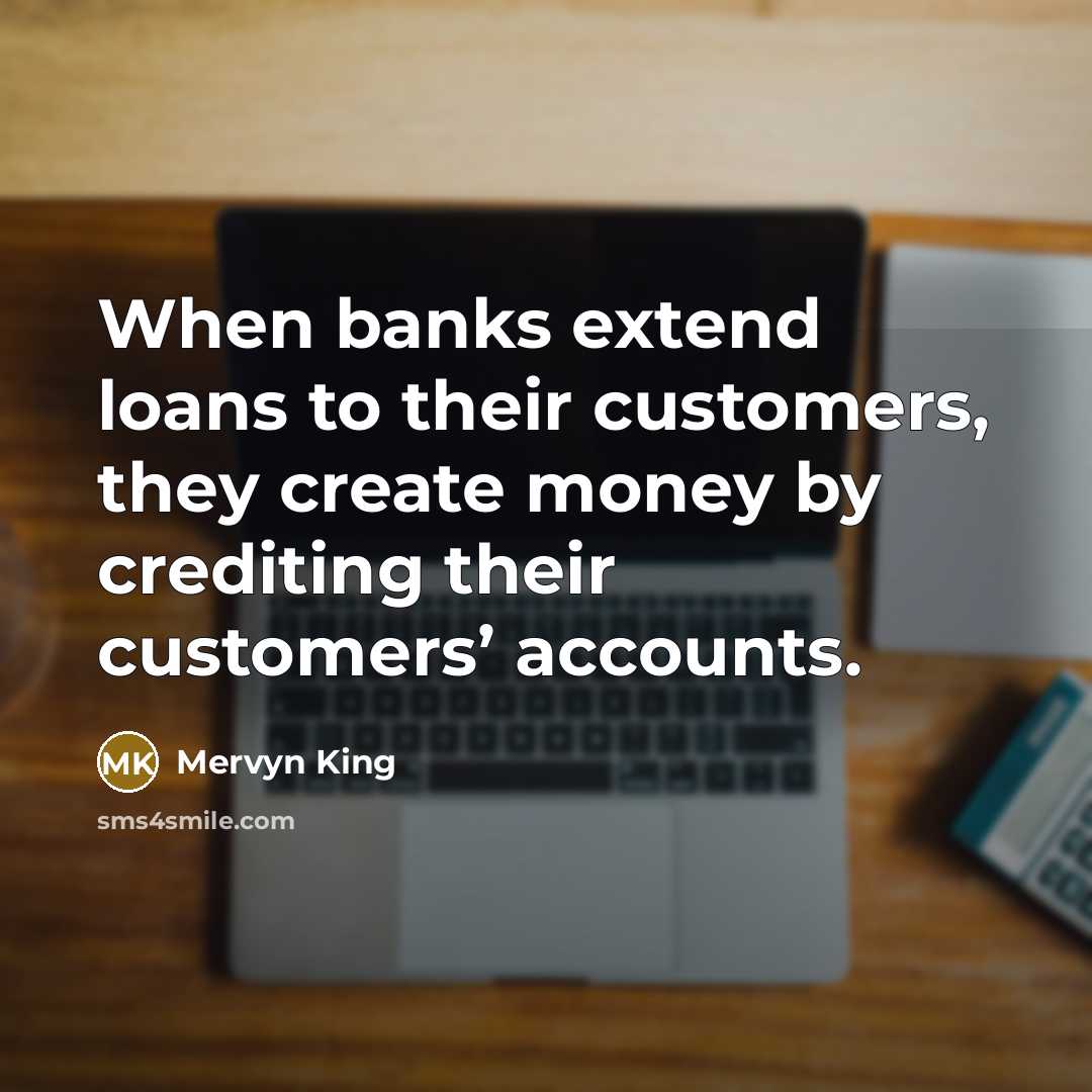 “When banks extend loans to their customers, they create money by crediting their customers’ accounts.” quote by Mervyn King