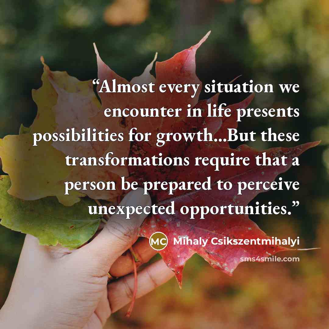 “Almost every situation we encounter in life presents possibilities for growth...But these transformations require that a person be prepared to perceive unexpected opportunities.” quote by Mihaly Csikszentmihalyi