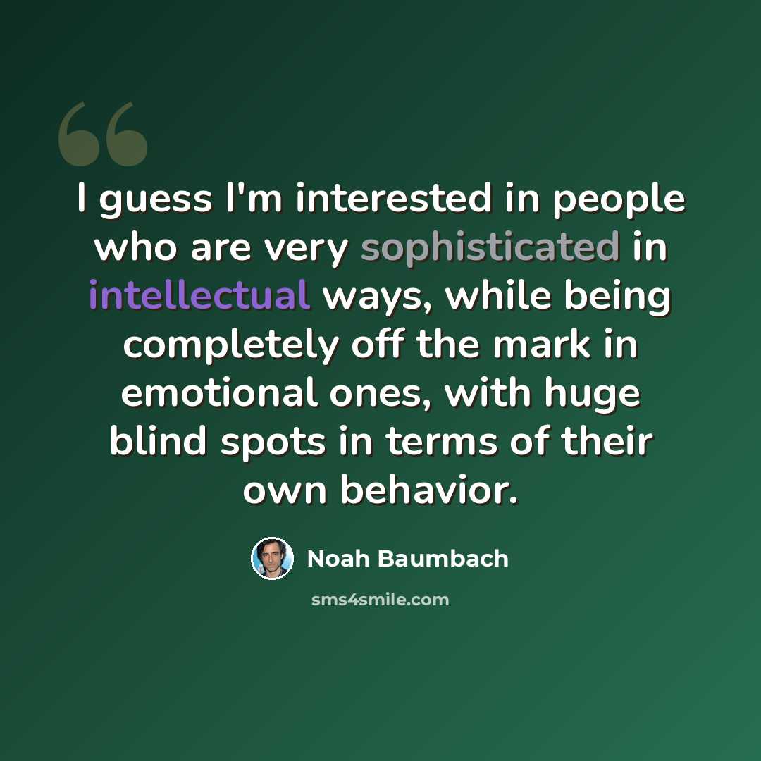 “I guess I'm interested in people who are very sophisticated in intellectual ways, while being completely off the mark in emotional ones, with huge blind spots in terms of their own behavior.” quote by Noah Baumbach
