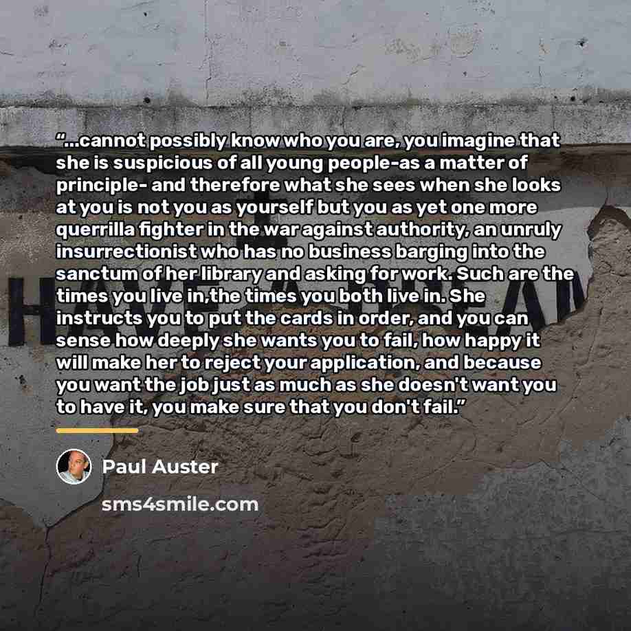 “...cannot possibly know who you are, you imagine that she is suspicious of all young people-as a matter of principle- and therefore what she sees when she looks at you is not you as yourself but you as yet one more querrilla fighter in the war against authority, an unruly insurrectionist who has…” quote by Paul Auster