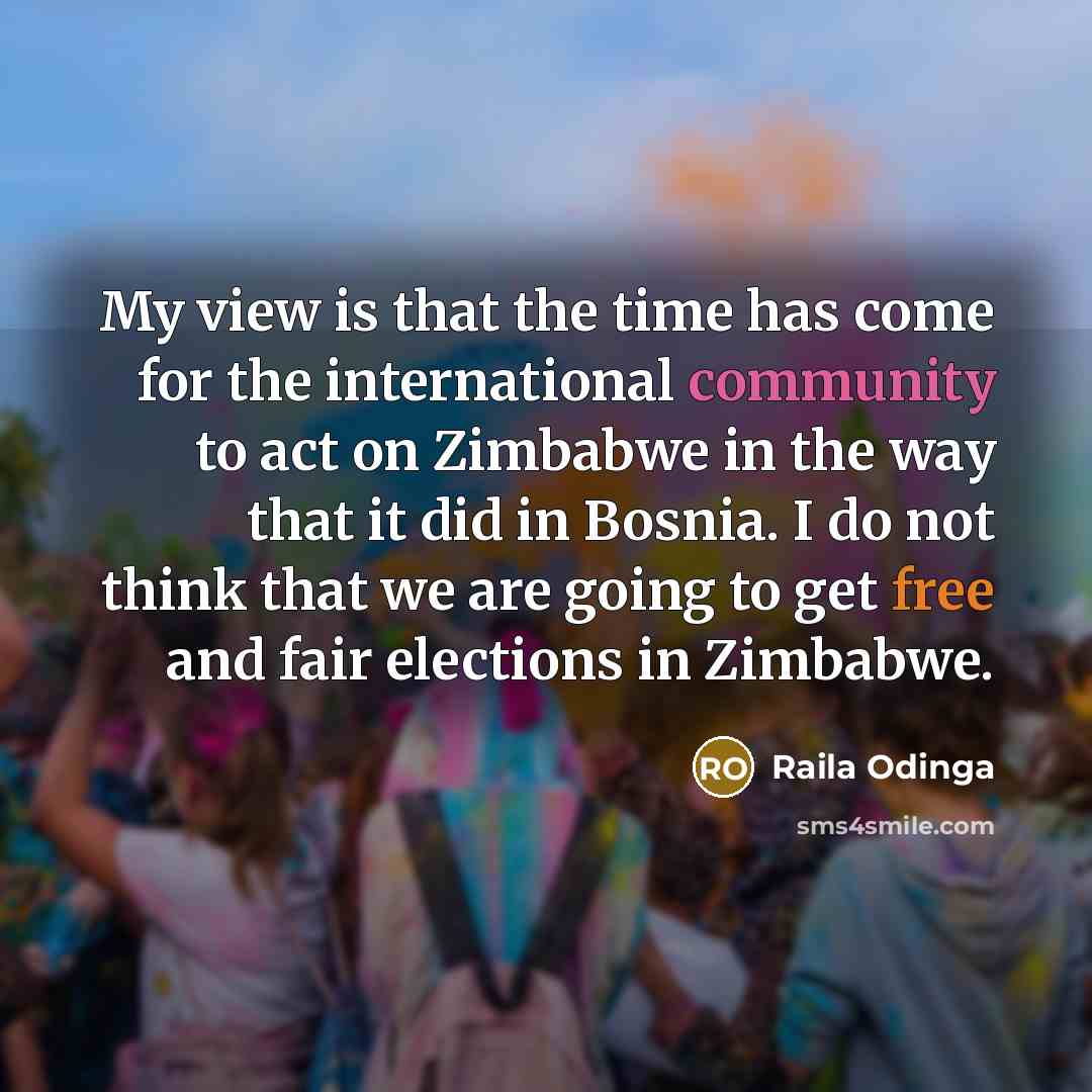 “My view is that the time has come for the international community to act on Zimbabwe in the way that it did in Bosnia. I do not think that we are going to get free and fair elections in Zimbabwe.” quote by Raila Odinga