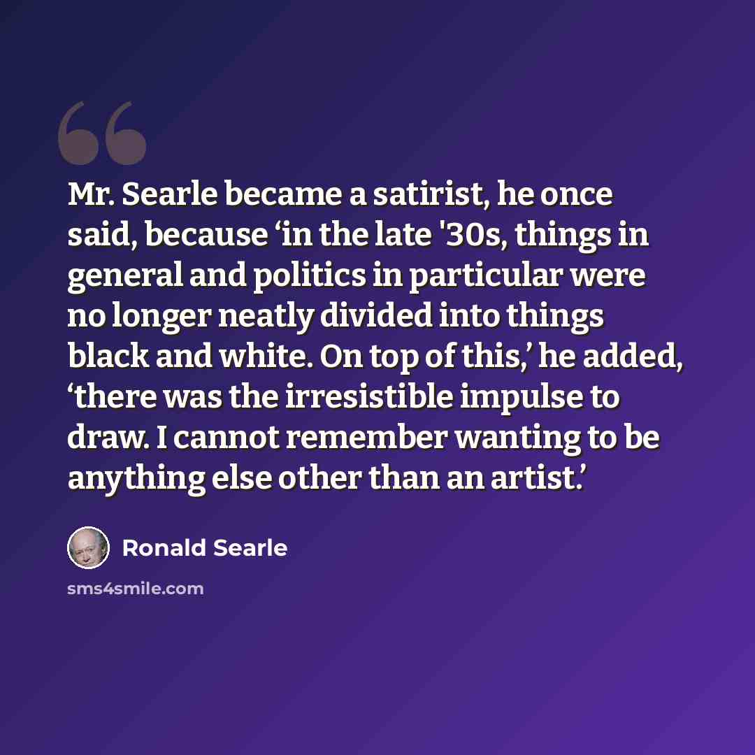 “Mr. Searle became a satirist, he once said, because ‘in the late '30s, things in general and politics in particular were no longer neatly divided into things black and white. On top of this,’ he added, ‘there was the irresistible impulse to draw. I cannot remember wanting to be anything else other…” quote by Ronald Searle