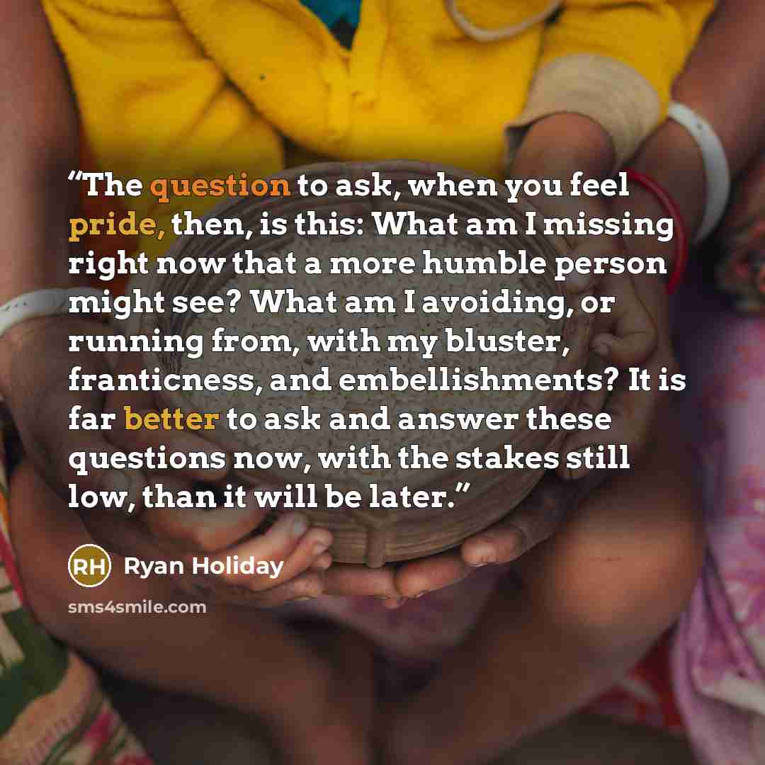 “The question to ask, when you feel pride, then, is this: What am I missing right now that a more humble person might see? What am I avoiding, or running from, with my bluster, franticness, and embellishments? It is far better to ask and answer these questions now, with the stakes still low, than…” quote by Ryan Holiday